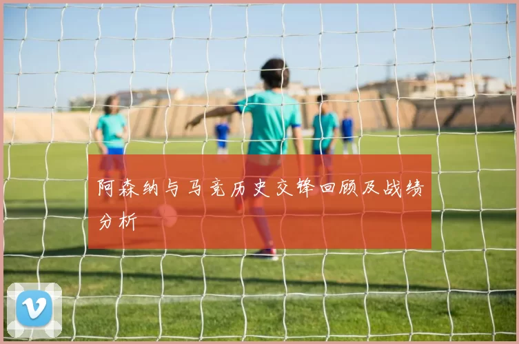 阿森纳与马竞历史交锋回顾及战绩分析