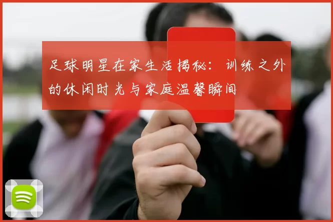 足球明星在家生活揭秘：训练之外的休闲时光与家庭温馨瞬间
