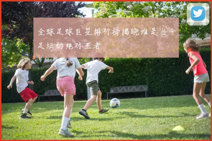 全球足球巨星排行榜揭晓谁是当今足坛的绝对王者