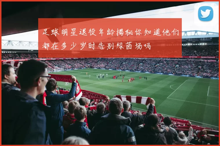 足球明星退役年龄揭秘你知道他们都在多少岁时告别绿茵场吗