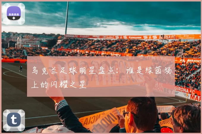 乌克兰足球明星盘点：谁是绿茵场上的闪耀之星