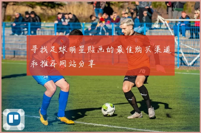 寻找足球明星贴画的最佳购买渠道和推荐网站分享