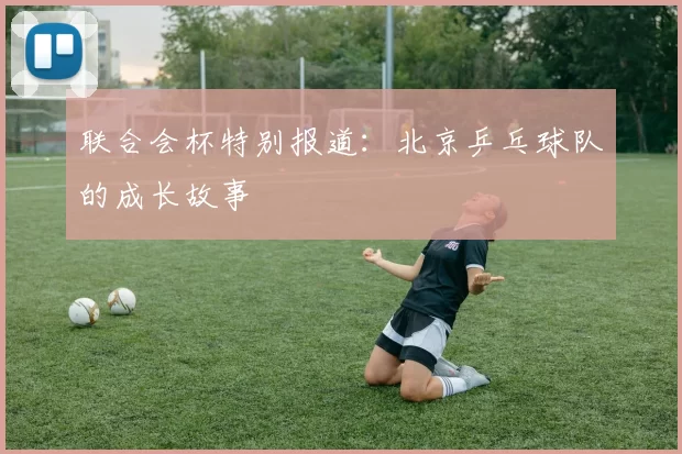 联合会杯特别报道：北京乒乓球队的成长故事