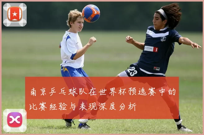 南京乒乓球队在世界杯预选赛中的比赛经验与表现深度分析