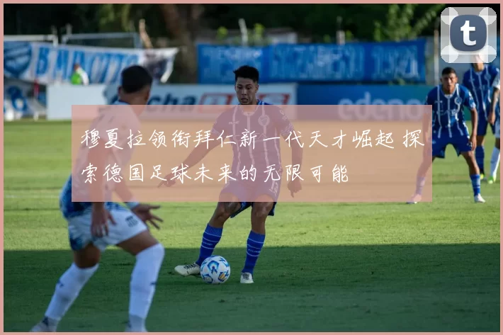 穆夏拉领衔拜仁新一代天才崛起 探索德国足球未来的无限可能