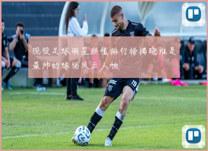 现役足球明星颜值排行榜揭晓谁是最帅的球场风云人物