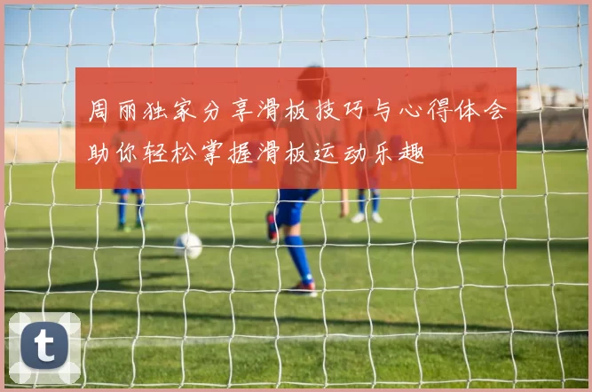 周丽独家分享滑板技巧与心得体会助你轻松掌握滑板运动乐趣