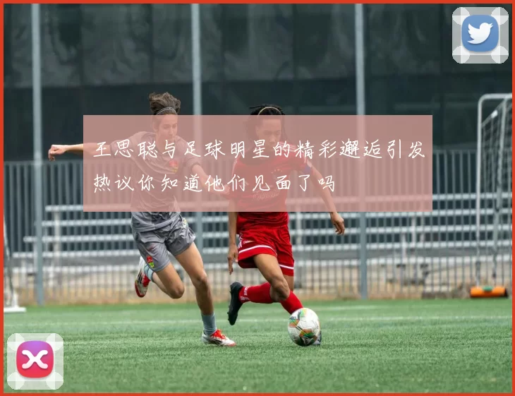 王思聪与足球明星的精彩邂逅引发热议你知道他们见面了吗