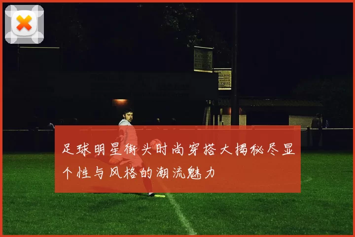足球明星街头时尚穿搭大揭秘尽显个性与风格的潮流魅力