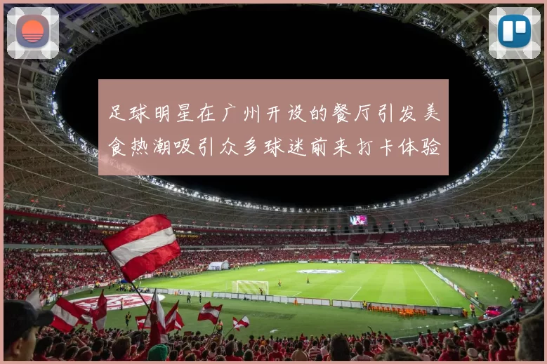 足球明星在广州开设的餐厅引发美食热潮吸引众多球迷前来打卡体验
