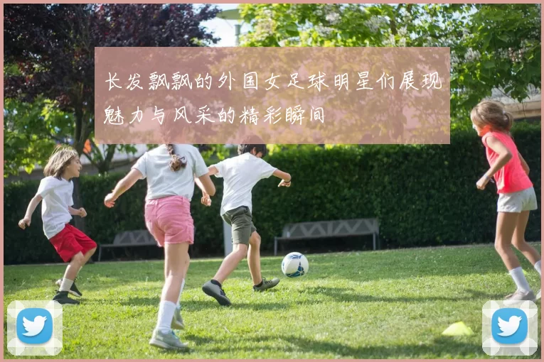 长发飘飘的外国女足球明星们展现魅力与风采的精彩瞬间