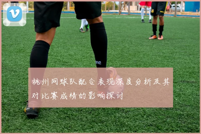 杭州网球队配合表现深度分析及其对比赛成绩的影响探讨