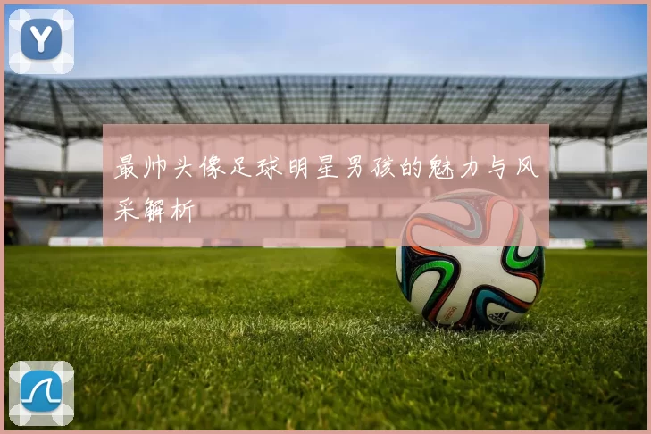 最帅头像足球明星男孩的魅力与风采解析