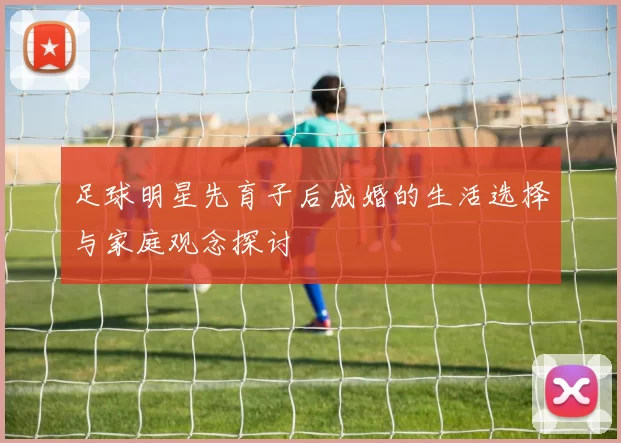足球明星先育子后成婚的生活选择与家庭观念探讨
