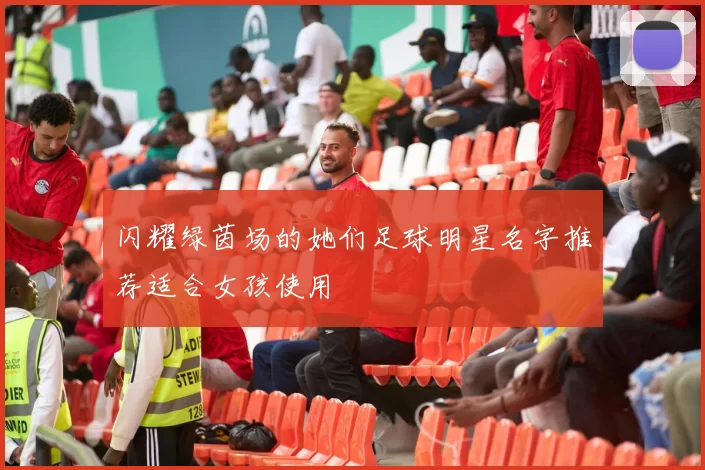 闪耀绿茵场的她们足球明星名字推荐适合女孩使用