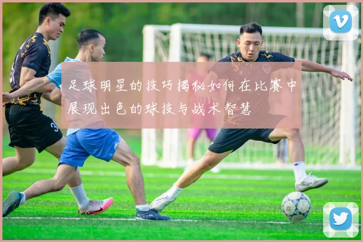 足球明星的技巧揭秘如何在比赛中展现出色的球技与战术智慧