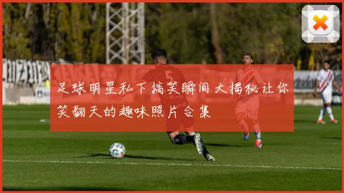 足球明星私下搞笑瞬间大揭秘让你笑翻天的趣味照片合集