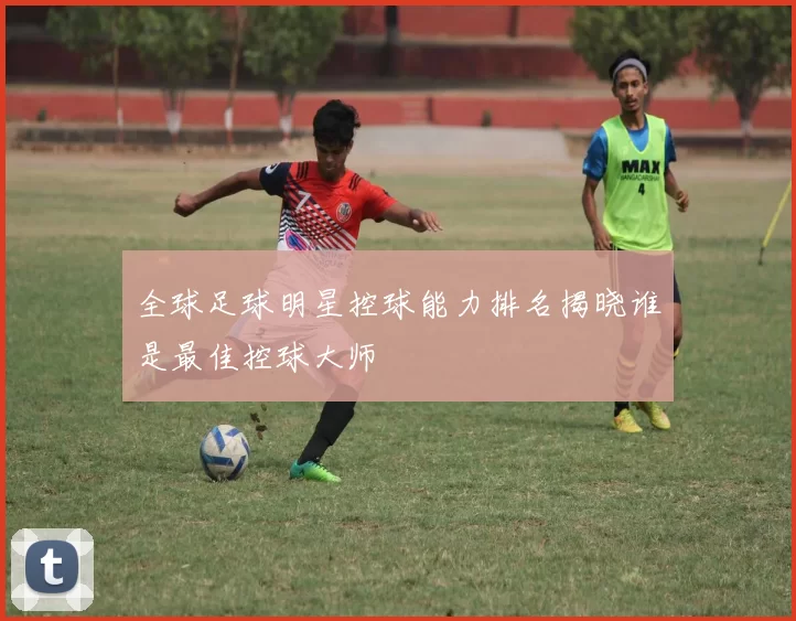 全球足球明星控球能力排名揭晓谁是最佳控球大师