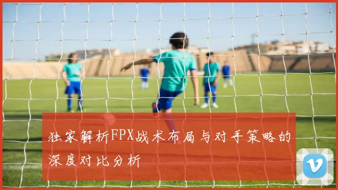 独家解析FPX战术布局与对手策略的深度对比分析