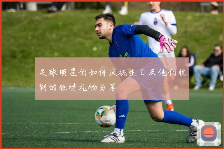 足球明星们如何庆祝生日及他们收到的独特礼物分享