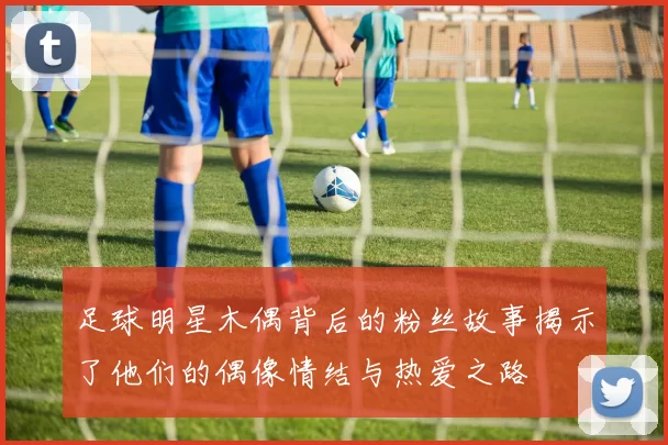 足球明星木偶背后的粉丝故事揭示了他们的偶像情结与热爱之路