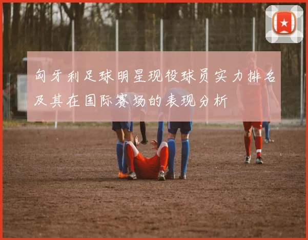 匈牙利足球明星现役球员实力排名及其在国际赛场的表现分析