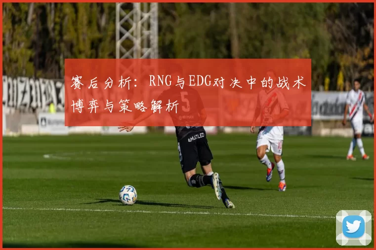 赛后分析：RNG与EDG对决中的战术博弈与策略解析