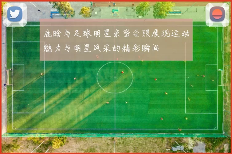 鹿晗与足球明星亲密合照展现运动魅力与明星风采的精彩瞬间