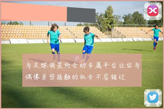 与足球明星约会的专属平台让你与偶像亲密接触的机会不容错过