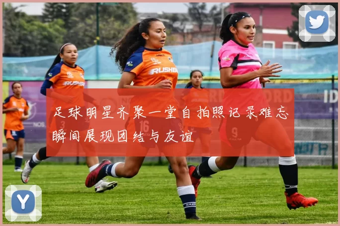 足球明星齐聚一堂自拍照记录难忘瞬间展现团结与友谊