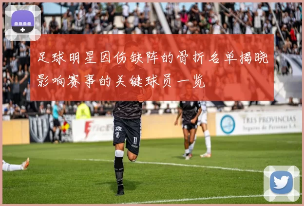 足球明星因伤缺阵的骨折名单揭晓影响赛事的关键球员一览