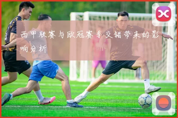 西甲联赛与欧冠赛季交错带来的影响分析