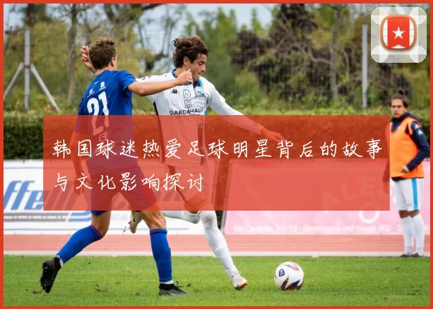 韩国球迷热爱足球明星背后的故事与文化影响探讨