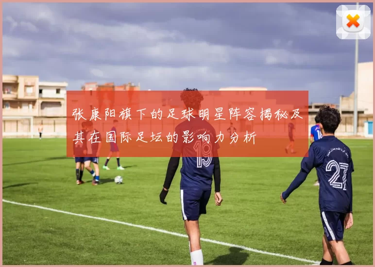 张康阳旗下的足球明星阵容揭秘及其在国际足坛的影响力分析