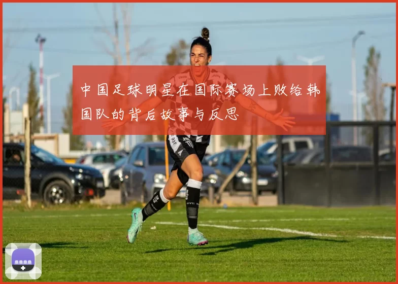 中国足球明星在国际赛场上败给韩国队的背后故事与反思