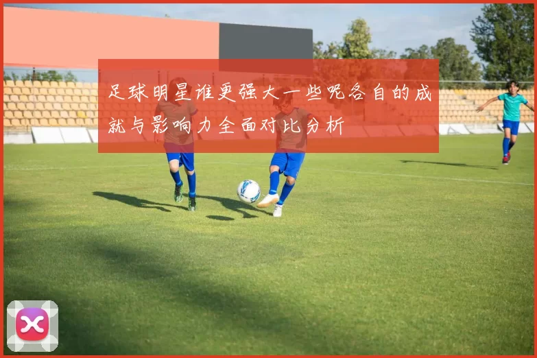足球明星谁更强大一些呢各自的成就与影响力全面对比分析