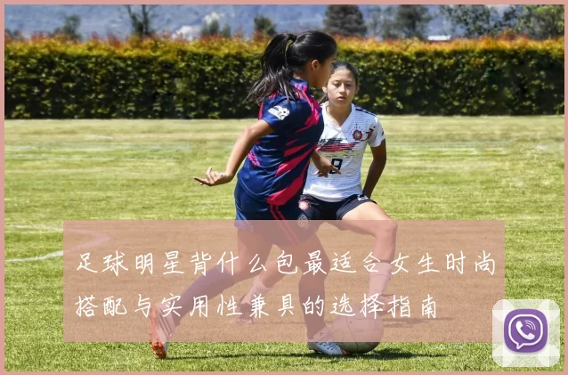 足球明星背什么包最适合女生时尚搭配与实用性兼具的选择指南