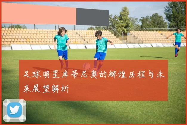 足球明星库蒂尼奥的辉煌历程与未来展望解析