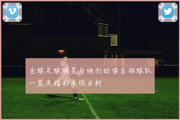 全球足球明星与他们的俱乐部球队一览及精彩表现分析