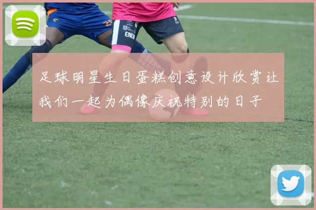 足球明星生日蛋糕创意设计欣赏让我们一起为偶像庆祝特别的日子