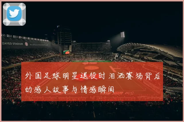 外国足球明星退役时泪洒赛场背后的感人故事与情感瞬间