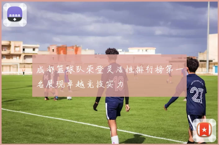 成都篮球队荣登灵活性排行榜第一名展现卓越竞技实力