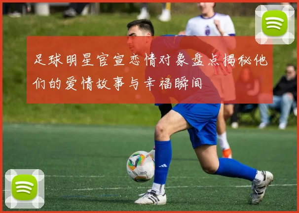 足球明星官宣恋情对象盘点揭秘他们的爱情故事与幸福瞬间
