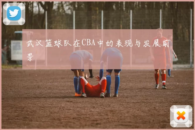 武汉篮球队在CBA中的表现与发展前景