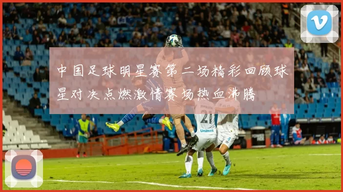 中国足球明星赛第二场精彩回顾球星对决点燃激情赛场热血沸腾