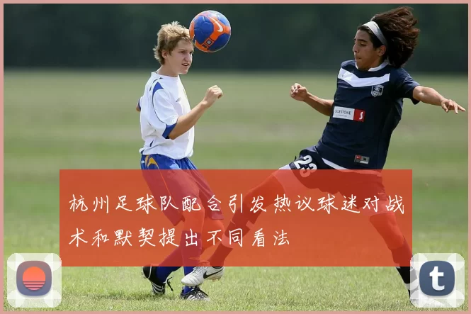 杭州足球队配合引发热议球迷对战术和默契提出不同看法