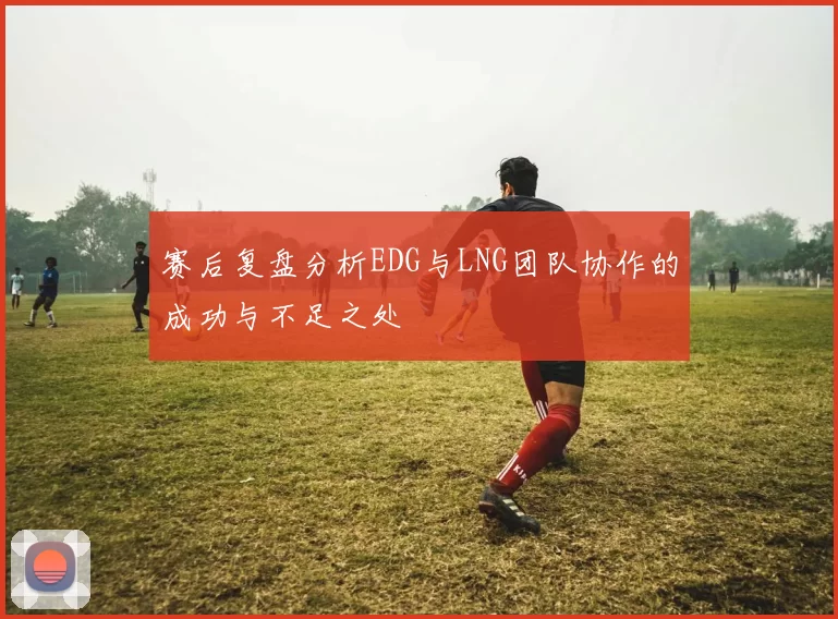 赛后复盘分析EDG与LNG团队协作的成功与不足之处