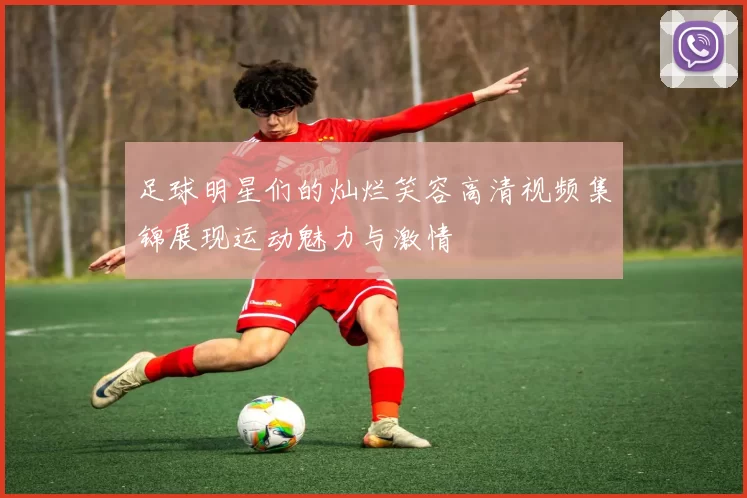 足球明星们的灿烂笑容高清视频集锦展现运动魅力与激情