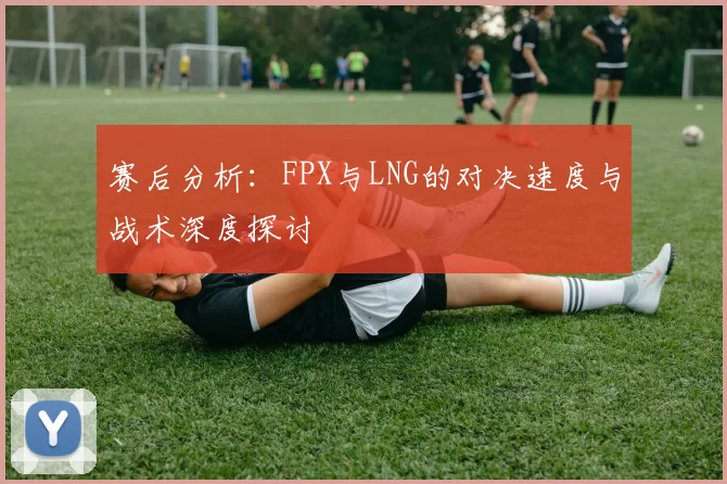 赛后分析：FPX与LNG的对决速度与战术深度探讨