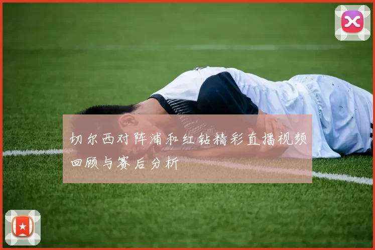切尔西对阵浦和红钻精彩直播视频回顾与赛后分析
